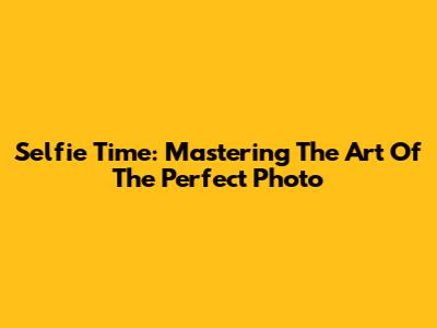 Selfie Time: Mastering The Art Of The Perfect Photo