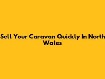 Sell Your Caravan Quickly In North Wales