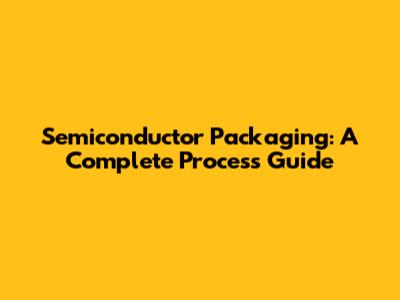 Semiconductor Packaging: A Complete Process Guide