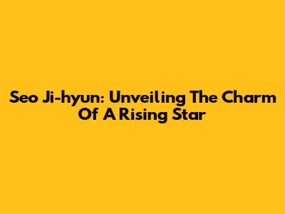 Seo Ji-hyun: Unveiling The Charm Of A Rising Star