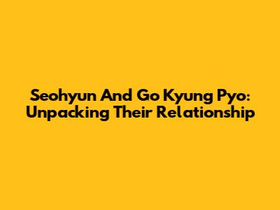 Seohyun And Go Kyung Pyo: Unpacking Their Relationship