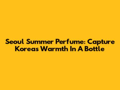 Seoul Summer Perfume: Capture Korea's Warmth In A Bottle