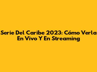 Serie Del Caribe 2023: Cómo Verla En Vivo Y En Streaming