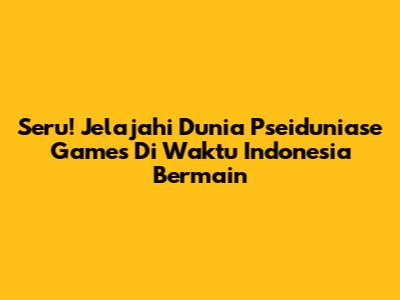 Seru! Jelajahi Dunia Pseiduniase Games Di Waktu Indonesia Bermain