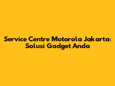 Service Centre Motorola Jakarta: Solusi Gadget Anda
