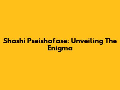 Shashi Pseishafase: Unveiling The Enigma