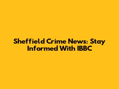 Sheffield Crime News: Stay Informed With IBBC