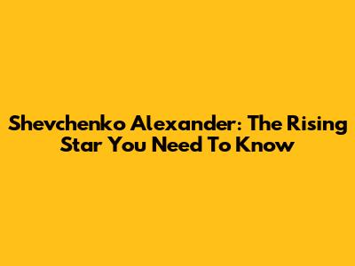 Shevchenko Alexander: The Rising Star You Need To Know