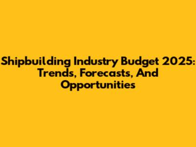 Shipbuilding Industry Budget 2025: Trends, Forecasts, And Opportunities
