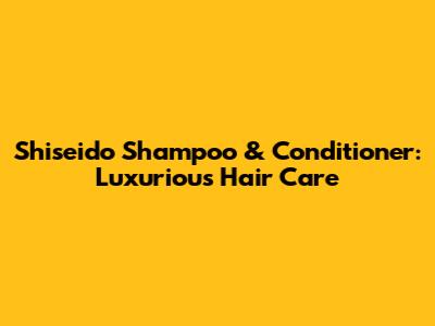 Shiseido Shampoo & Conditioner: Luxurious Hair Care
