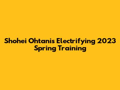 Shohei Ohtani's Electrifying 2023 Spring Training