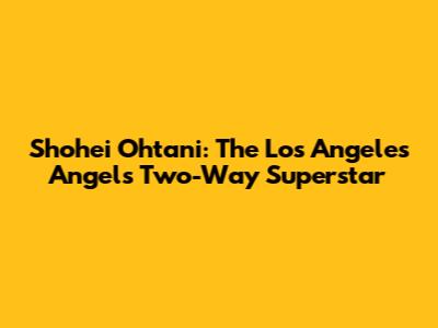 Shohei Ohtani: The Los Angeles Angels' Two-Way Superstar