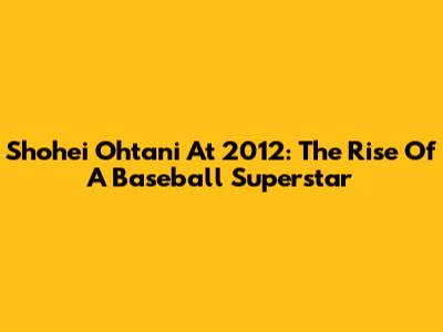 Shohei Ohtani At 2012: The Rise Of A Baseball Superstar