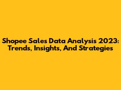 Shopee Sales Data Analysis 2023: Trends, Insights, And Strategies