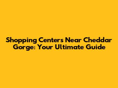 Shopping Centers Near Cheddar Gorge: Your Ultimate Guide