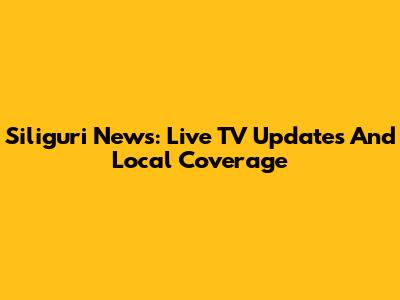 Siliguri News: Live TV Updates And Local Coverage