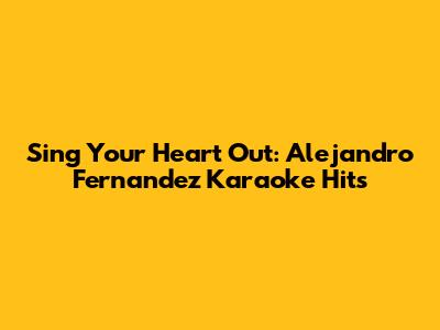 Sing Your Heart Out: Alejandro Fernandez Karaoke Hits