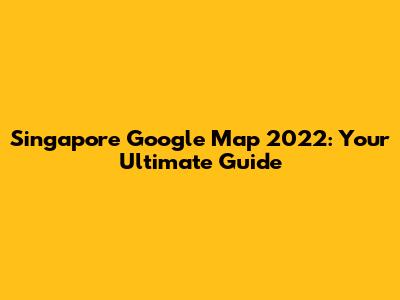 Singapore Google Map 2022: Your Ultimate Guide