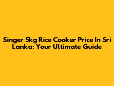 Singer 5kg Rice Cooker Price In Sri Lanka: Your Ultimate Guide