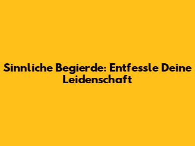 Sinnliche Begierde: Entfessle Deine Leidenschaft