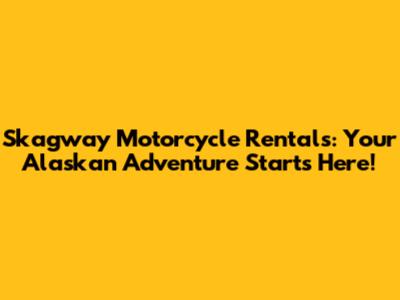 Skagway Motorcycle Rentals: Your Alaskan Adventure Starts Here!