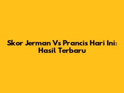 Skor Jerman Vs Prancis Hari Ini: Hasil Terbaru