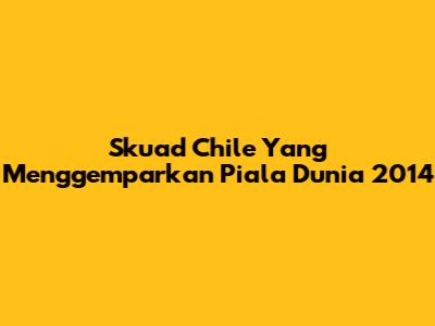 Skuad Chile Yang Menggemparkan Piala Dunia 2014