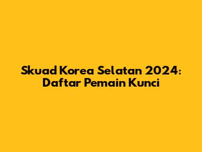 Skuad Korea Selatan 2024: Daftar Pemain Kunci