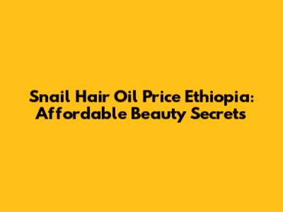 Snail Hair Oil Price Ethiopia: Affordable Beauty Secrets