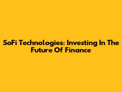 SoFi Technologies: Investing In The Future Of Finance