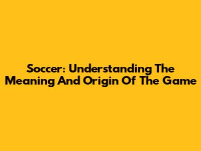 Soccer: Understanding The Meaning And Origin Of The Game