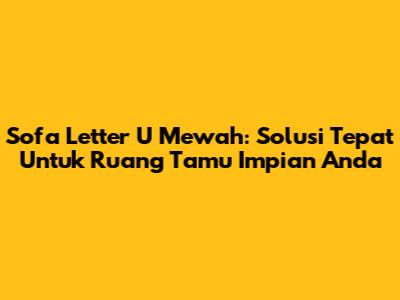 Sofa Letter U Mewah: Solusi Tepat Untuk Ruang Tamu Impian Anda