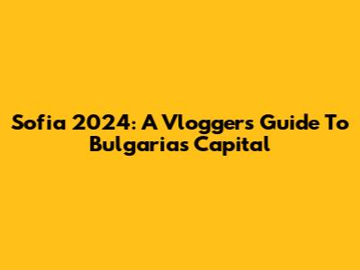 Sofia 2024: A Vlogger's Guide To Bulgaria's Capital