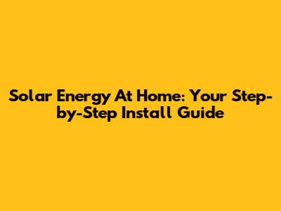 Solar Energy At Home: Your Step-by-Step Install Guide