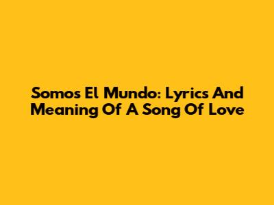 Somos El Mundo: Lyrics And Meaning Of A Song Of Love