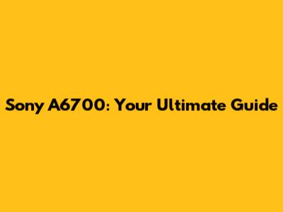 Sony A6700: Your Ultimate Guide