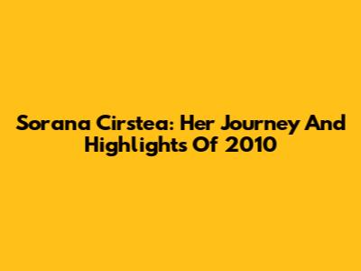 Sorana Cirstea: Her Journey And Highlights Of 2010