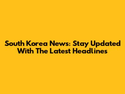 South Korea News: Stay Updated With The Latest Headlines