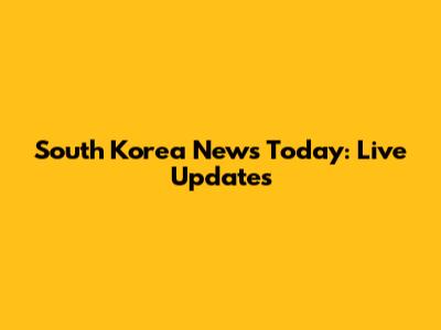 South Korea News Today: Live Updates