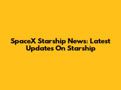 SpaceX Starship News: Latest Updates On Starship