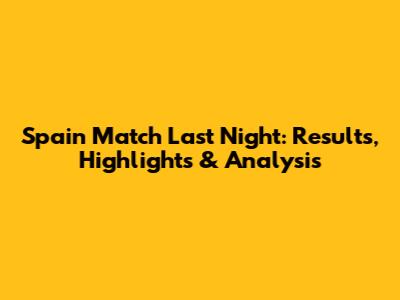 Spain Match Last Night: Results, Highlights & Analysis