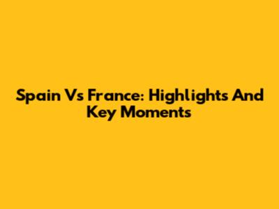 Spain Vs France: Highlights And Key Moments