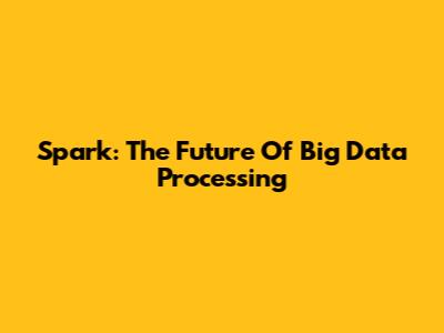 Spark: The Future Of Big Data Processing