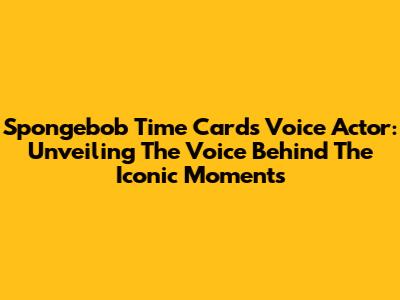 Spongebob Time Cards Voice Actor: Unveiling The Voice Behind The Iconic Moments