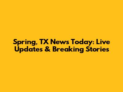 Spring, TX News Today: Live Updates & Breaking Stories