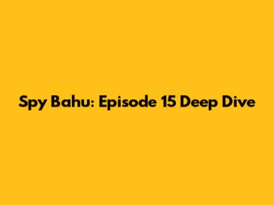 Spy Bahu: Episode 15 Deep Dive