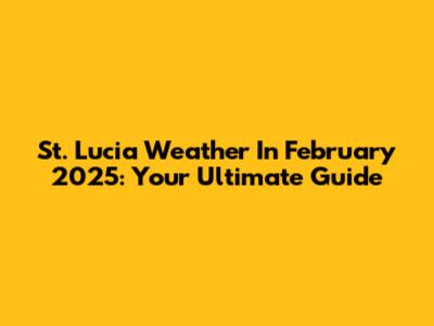 St. Lucia Weather In February 2025: Your Ultimate Guide