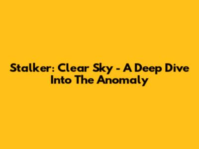 Stalker: Clear Sky - A Deep Dive Into The Anomaly