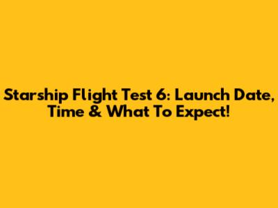 Starship Flight Test 6: Launch Date, Time & What To Expect!