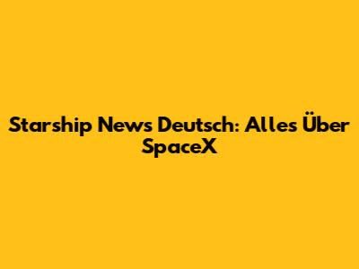 Starship News Deutsch: Alles Über SpaceX